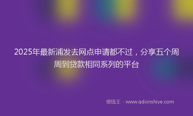 2025年最新浦发去网点申请都不过，分享五个周周到贷款相同系列的平台