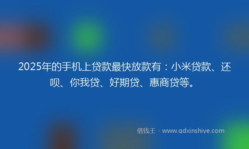 2025年的手机上贷款最快放款有：小米贷款、还呗、你我贷、好期贷、惠商贷等。
