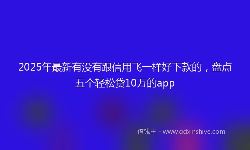 2025年最新有没有跟信用飞一样好下款的，盘点五个轻松贷10万的app