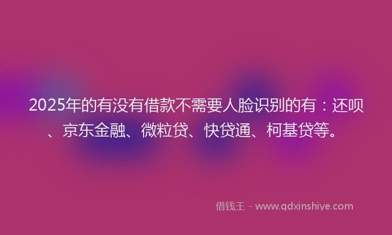 2025年的有没有借款不需要人脸识别的有：还呗、京东金融、微粒贷、快贷通、柯基贷等。