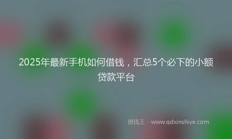 2025年最新手机如何借钱，汇总5个必下的小额贷款平台