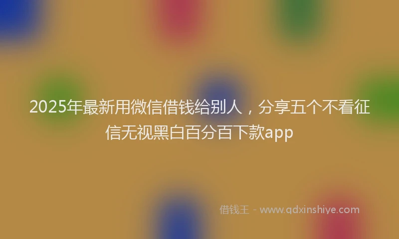 2025年最新用微信借钱给别人，分享五个不看征信无视黑白百分百下款app