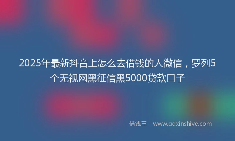 2025年最新抖音上怎么去借钱的人微信，罗列5个无视网黑征信黑5000贷款口子