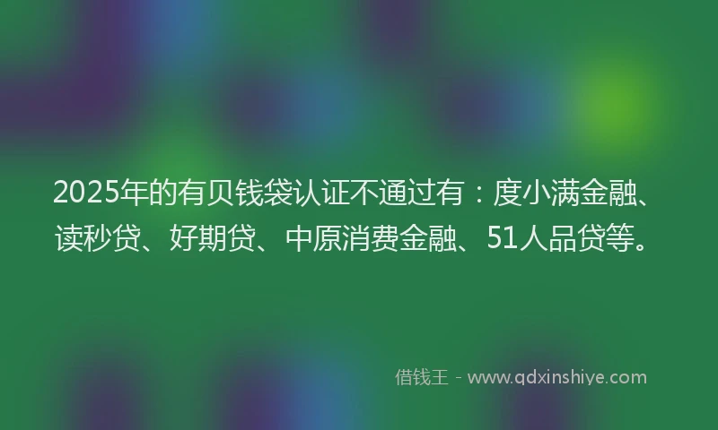 2025年的有贝钱袋认证不通过有：度小满金融、读秒贷、好期贷、中原消费金融、51人品贷等。