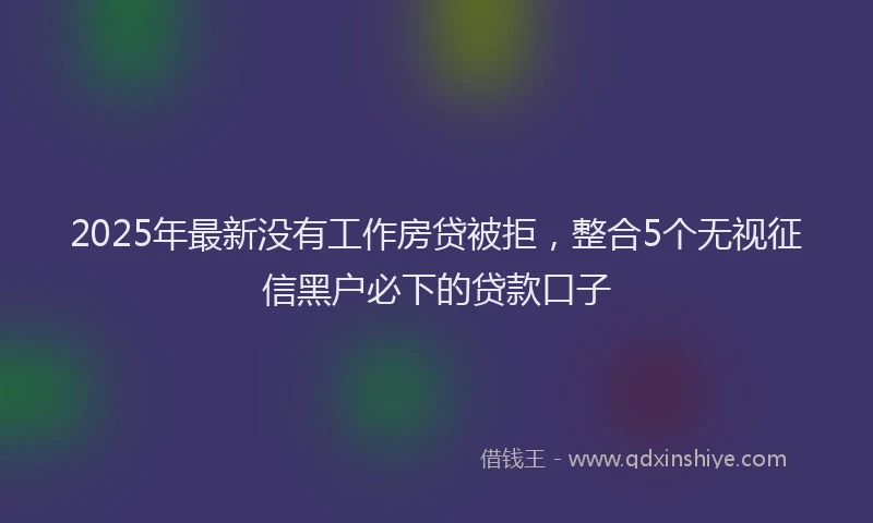 2025年最新没有工作房贷被拒，整合5个无视征信黑户必下的贷款口子