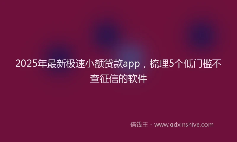 2025年最新极速小额贷款app，梳理5个低门槛不查征信的软件