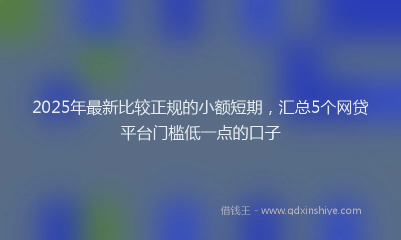 2025年最新比较正规的小额短期，汇总5个网贷平台门槛低一点的口子
