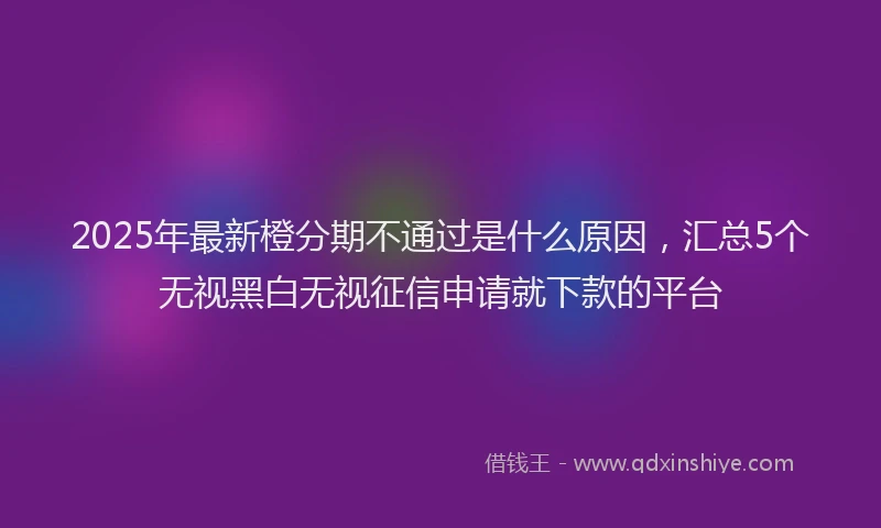 2025年最新橙分期不通过是什么原因，汇总5个无视黑白无视征信申请就下款的平台