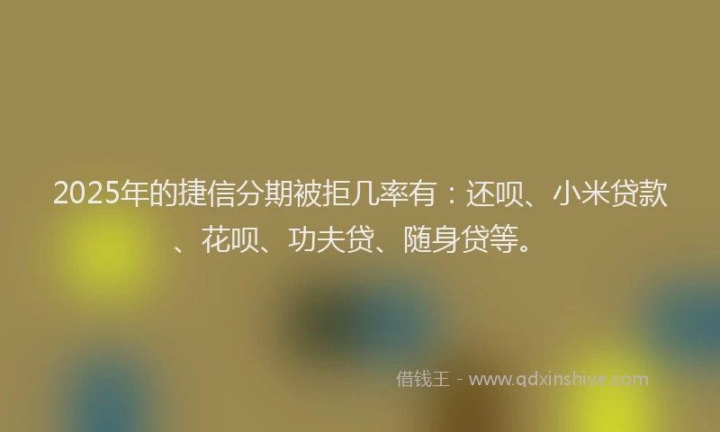 2025年的捷信分期被拒几率有：还呗、小米贷款、花呗、功夫贷、随身贷等。