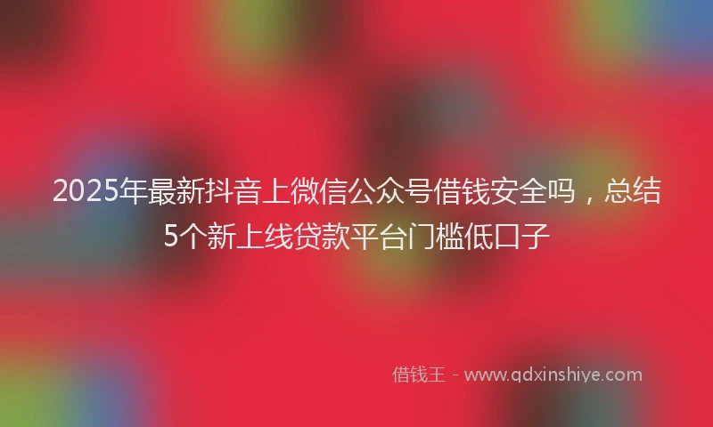 2025年最新抖音上微信公众号借钱安全吗，总结5个新上线贷款平台门槛低口子