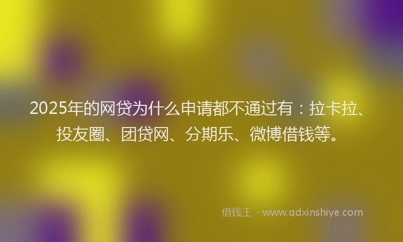 2025年的网贷为什么申请都不通过有：拉卡拉、投友圈、团贷网、分期乐、微博借钱等。