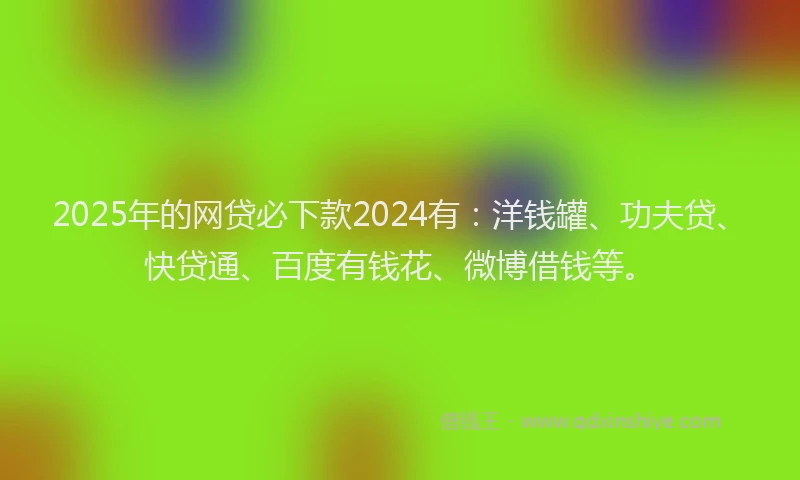 2025年的网贷必下款2024有：洋钱罐、功夫贷、快贷通、百度有钱花、微博借钱等。