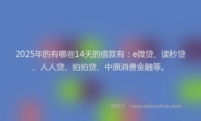 2025年的有哪些14天的借款有：e微贷、读秒贷、人人贷、拍拍贷、中原消费金融等。