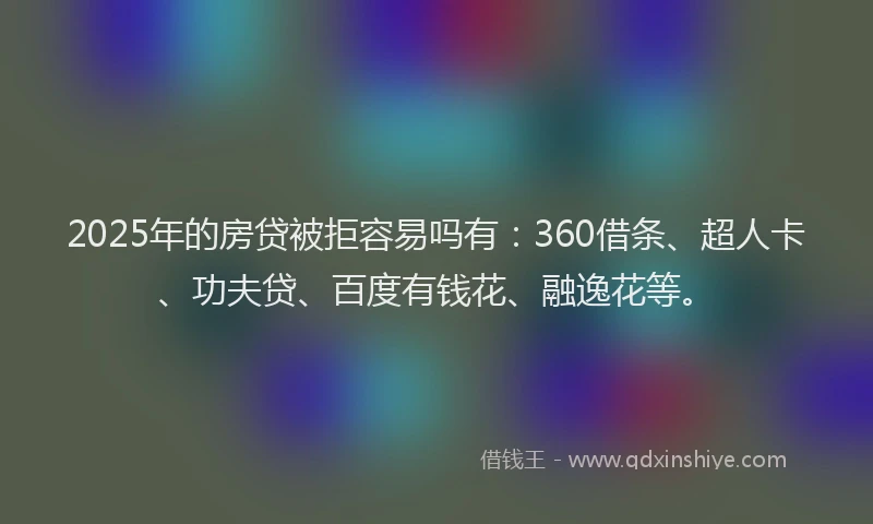 2025年的房贷被拒容易吗有：360借条、超人卡、功夫贷、百度有钱花、融逸花等。