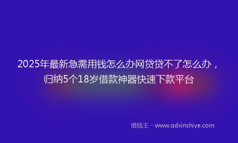 2025年最新急需用钱怎么办网贷贷不了怎么办，归纳5个18岁借款神器快速下款平台
