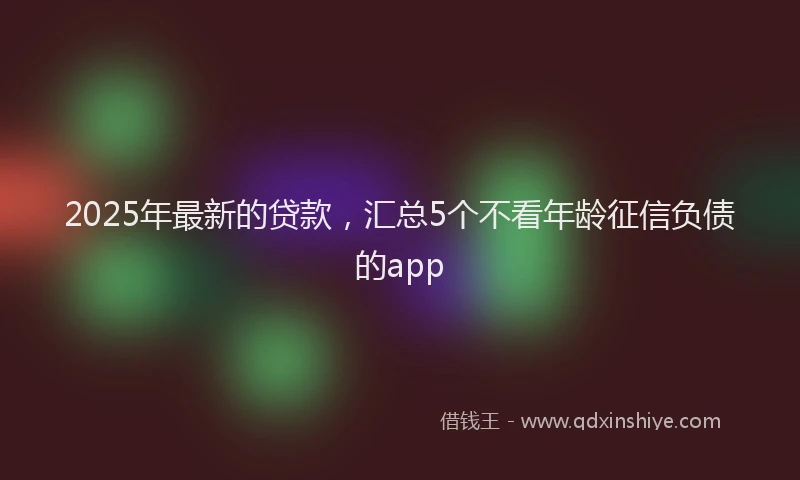 2025年最新的贷款，汇总5个不看年龄征信负债的app