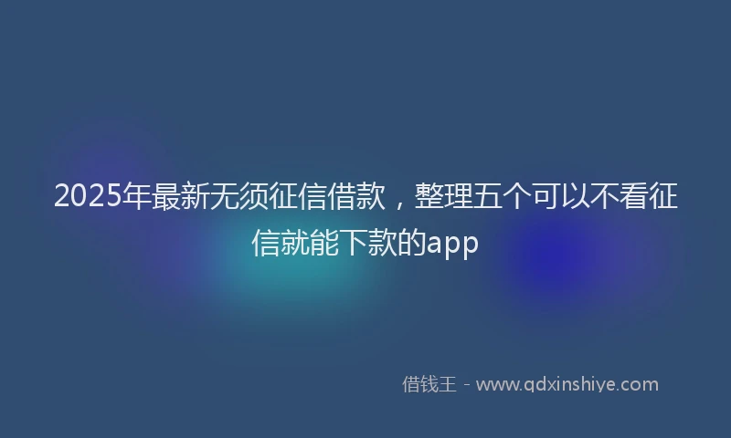 2025年最新无须征信借款,整理五个可以不看征信就能下款的app