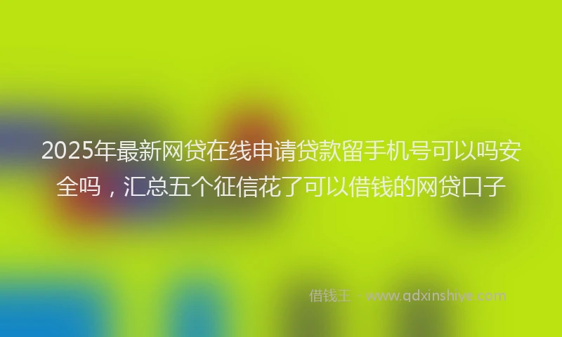 2025年最新网贷在线申请贷款留手机号可以吗安全吗，汇总五个征信花了可以借钱的网贷口子