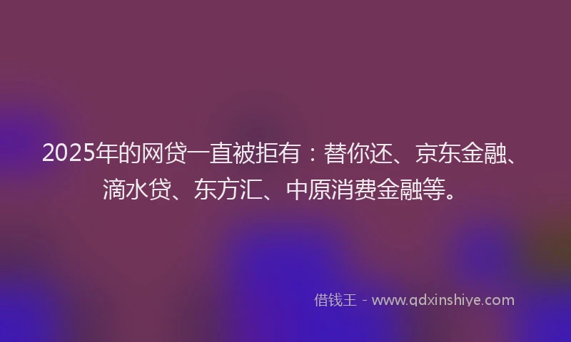 2025年的网贷一直被拒有：替你还、京东金融、滴水贷、东方汇、中原消费金融等。