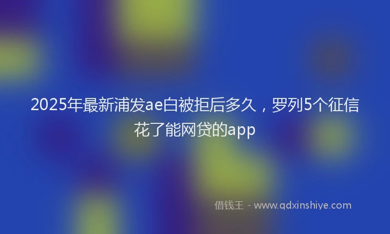 2025年最新浦发ae白被拒后多久，罗列5个征信花了能网贷的app