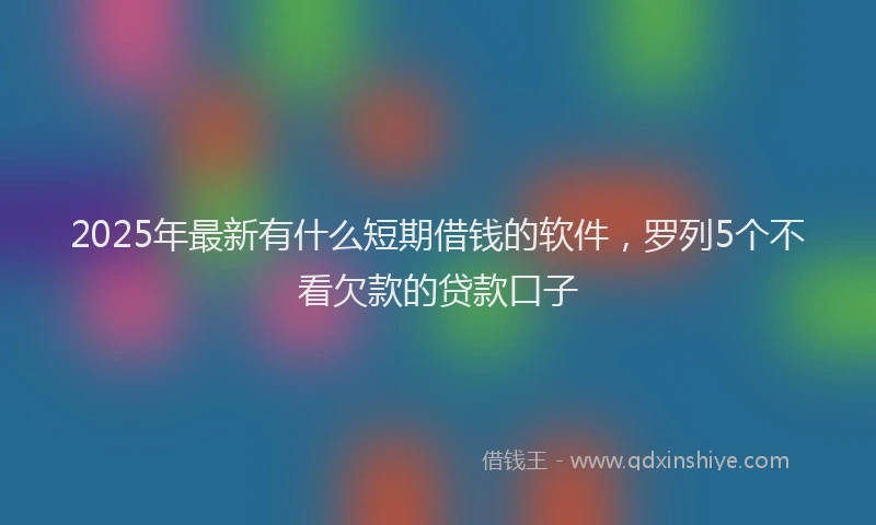 2025年最新有什么短期借钱的软件，罗列5个不看欠款的贷款口子