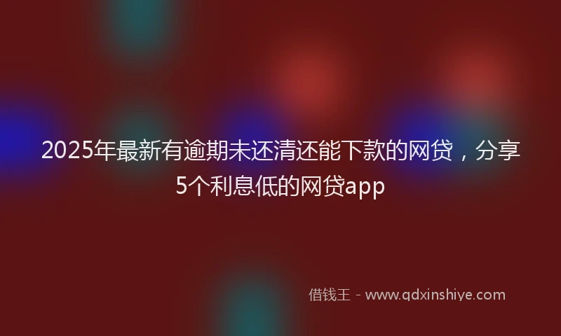 2025年最新有逾期未还清还能下款的网贷，分享5个利息低的网贷app