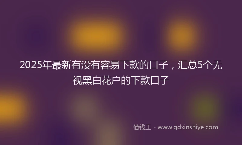 2025年最新有没有容易下款的口子，汇总5个无视黑白花户的下款口子