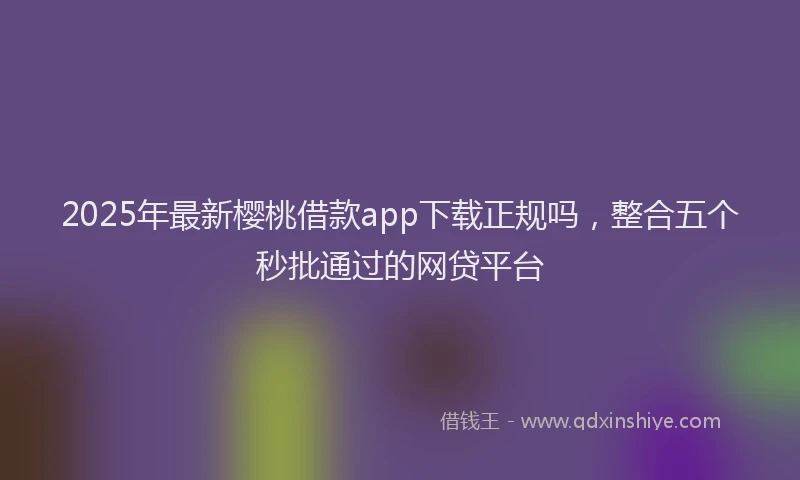 2025年最新樱桃借款app下载正规吗，整合五个秒批通过的网贷平台