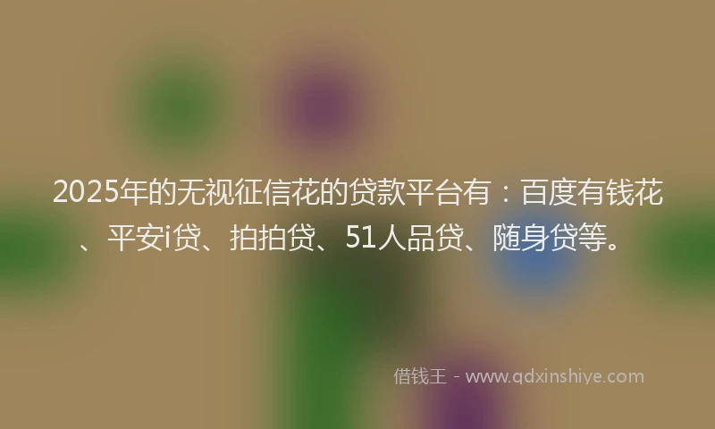 2025年的无视征信花的贷款平台有：百度有钱花、平安i贷、拍拍贷、51人品贷、随身贷等。