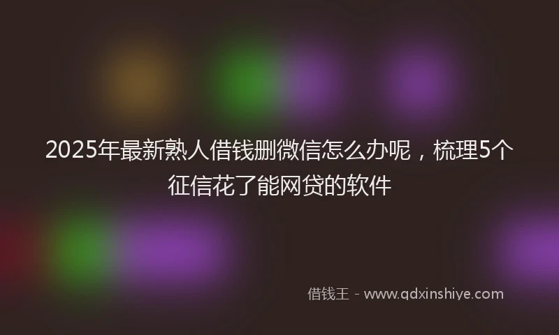 2025年最新熟人借钱删微信怎么办呢，梳理5个征信花了能网贷的软件