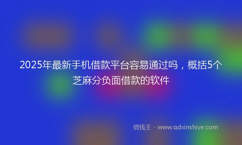 2025年最新手机借款平台容易通过吗，概括5个芝麻分负面借款的软件