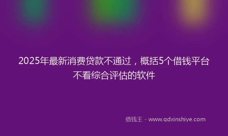 2025年最新消费贷款不通过，概括5个借钱平台不看综合评估的软件