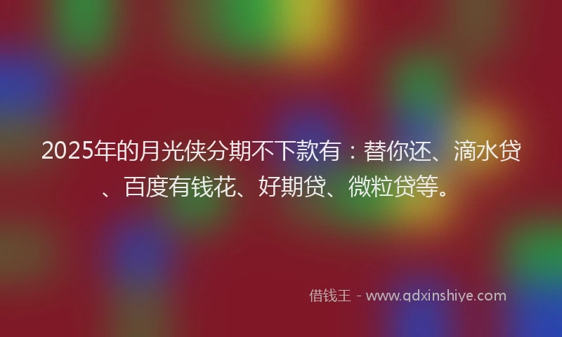 2025年的月光侠分期不下款有：替你还、滴水贷、百度有钱花、好期贷、微粒贷等。