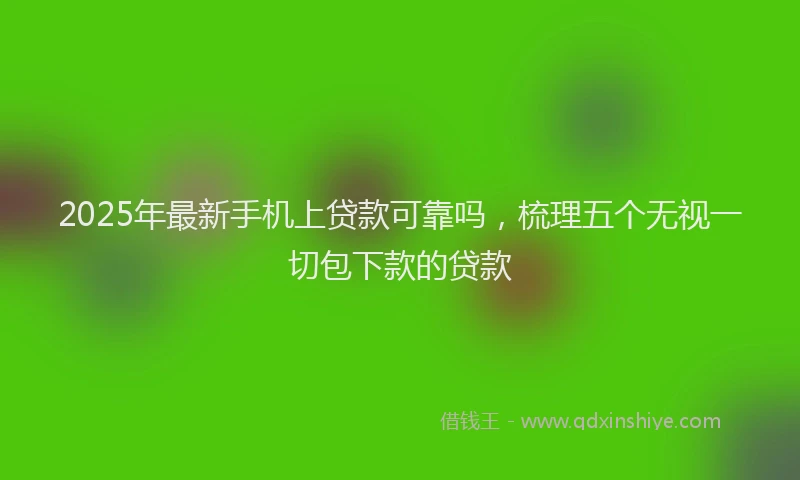 2025年最新手机上贷款可靠吗，梳理五个无视一切包下款的贷款