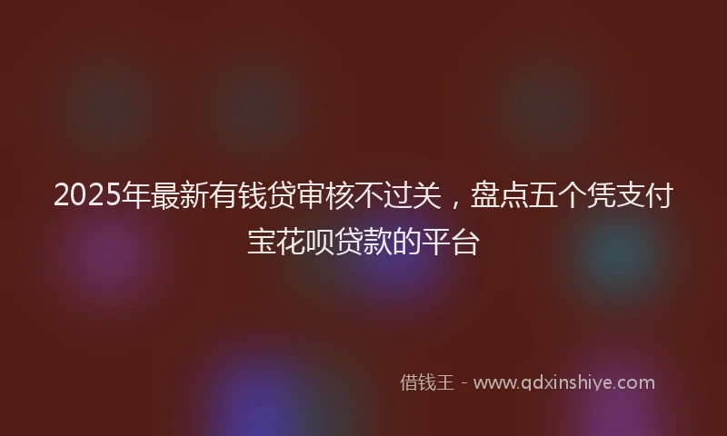 2025年最新有钱贷审核不过关，盘点五个凭支付宝花呗贷款的平台