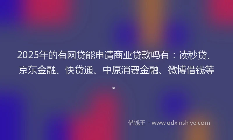 2025年的有网贷能申请商业贷款吗有：读秒贷、京东金融、快贷通、中原消费金融、微博借钱等。