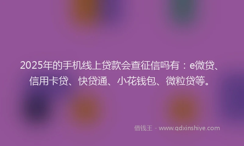 2025年的手机线上贷款会查征信吗有：e微贷、信用卡贷、快贷通、小花钱包、微粒贷等。