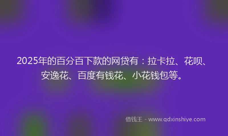 2025年的百分百下款的网贷有：拉卡拉、花呗、安逸花、百度有钱花、小花钱包等。