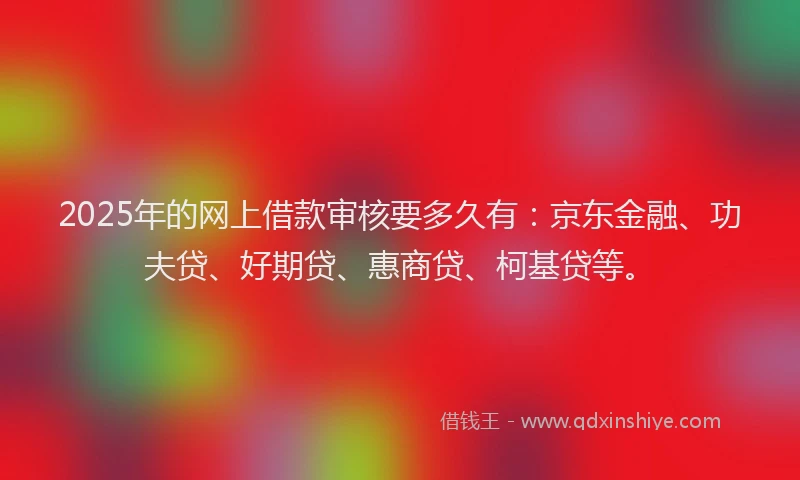 2025年的网上借款审核要多久有：京东金融、功夫贷、好期贷、惠商贷、柯基贷等。