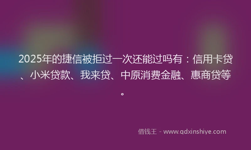 2025年的捷信被拒过一次还能过吗有：信用卡贷、小米贷款、我来贷、中原消费金融、惠商贷等。