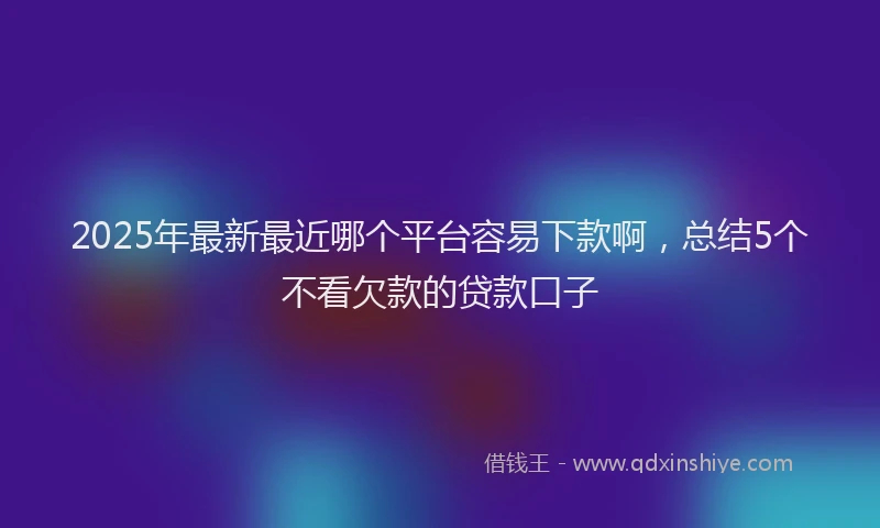2025年最新最近哪个平台容易下款啊，总结5个不看欠款的贷款口子