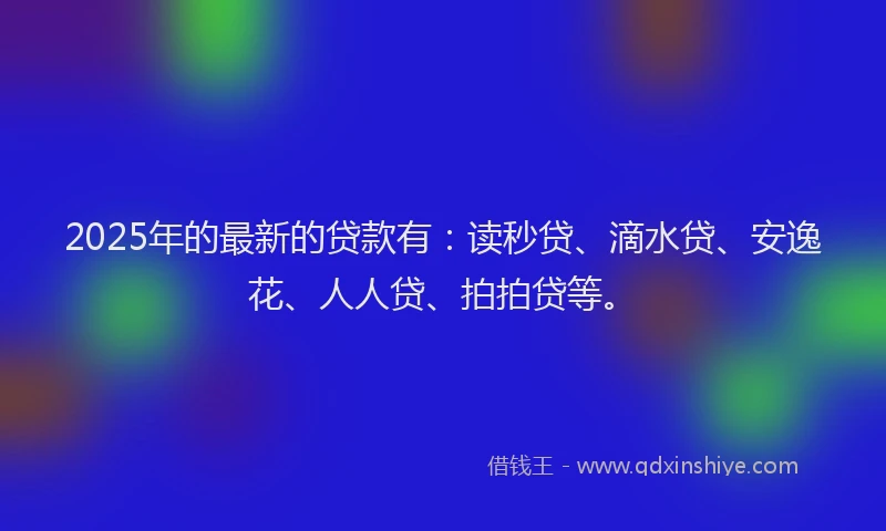 2025年的最新的贷款有：读秒贷、滴水贷、安逸花、人人贷、拍拍贷等。