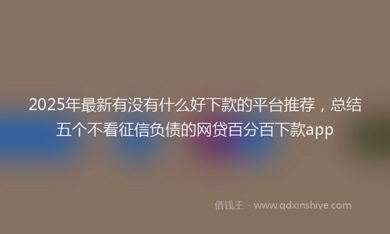 2025年最新有没有什么好下款的平台推荐，总结五个不看征信负债的网贷百分百下款app