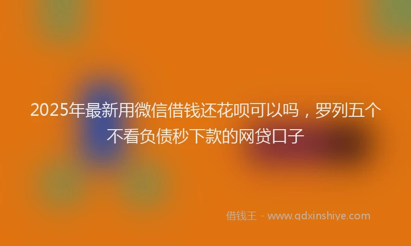 2025年最新用微信借钱还花呗可以吗，罗列五个不看负债秒下款的网贷口子