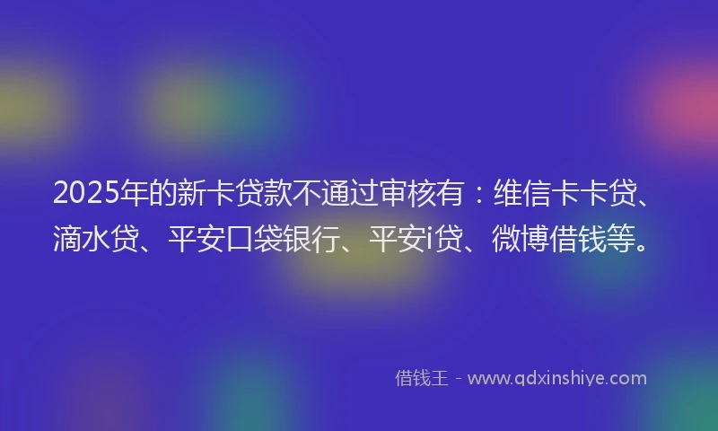 2025年的新卡贷款不通过审核有：维信卡卡贷、滴水贷、平安口袋银行、平安i贷、微博借钱等。