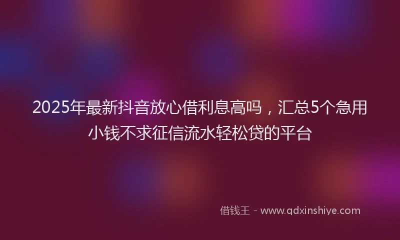 2025年最新抖音放心借利息高吗，汇总5个急用小钱不求征信流水轻松贷的平台