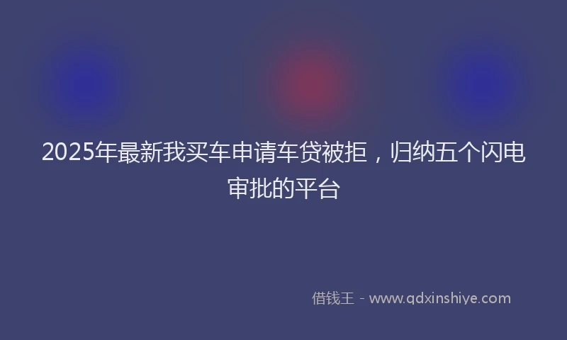 2025年最新我买车申请车贷被拒，归纳五个闪电审批的平台