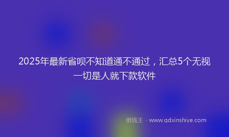 2025年最新省呗不知道通不通过，汇总5个无视一切是人就下款软件