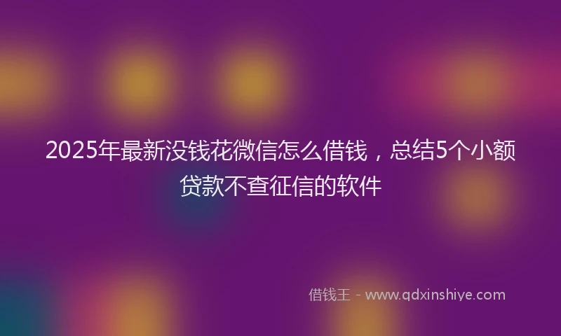 2025年最新没钱花微信怎么借钱，总结5个小额贷款不查征信的软件