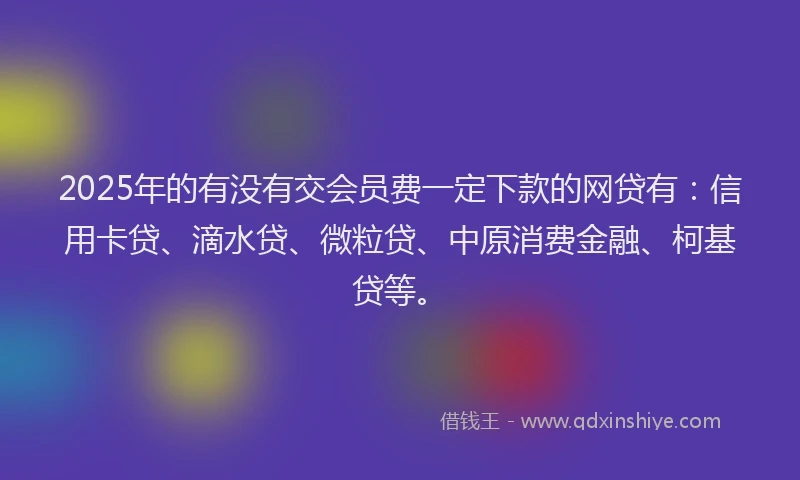 2025年的有没有交会员费一定下款的网贷有：信用卡贷、滴水贷、微粒贷、中原消费金融、柯基贷等。